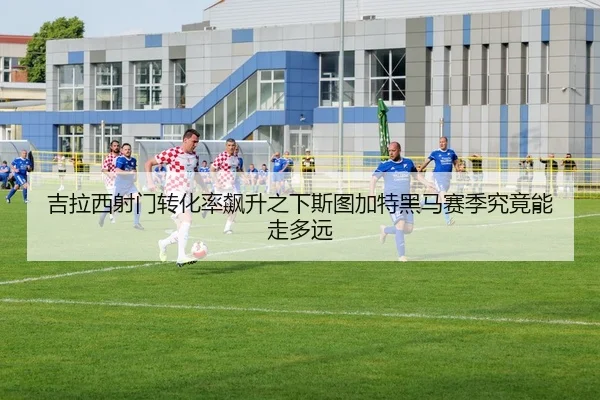 吉拉西射门转化率飙升之下斯图加特黑马赛季究竟能走多远