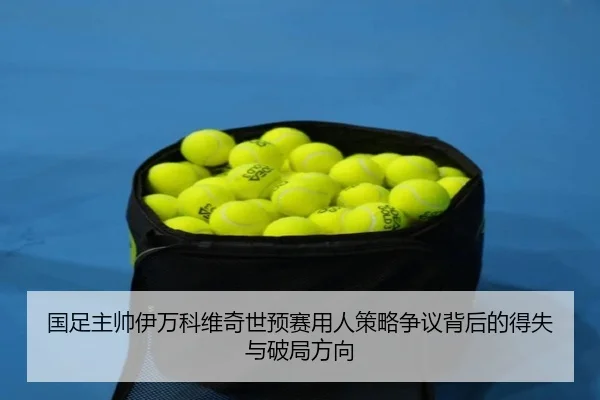 国足主帅伊万科维奇世预赛用人策略争议背后的得失与破局方向