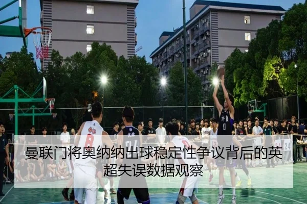 曼联门将奥纳纳出球稳定性争议背后的英超失误数据观察