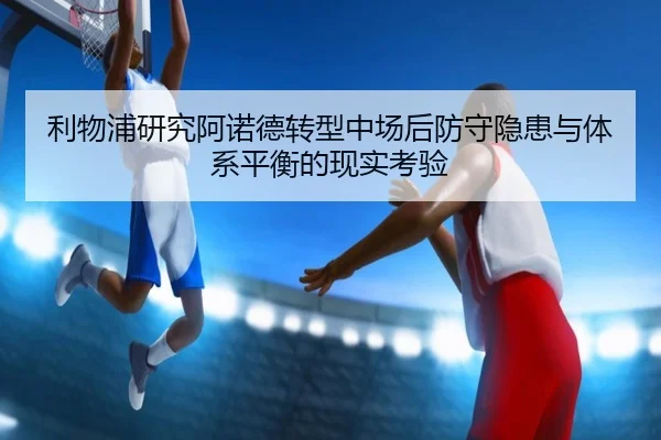 利物浦研究阿诺德转型中场后防守隐患与体系平衡的现实考验